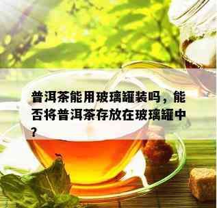 普洱茶能用玻璃罐装吗，能否将普洱茶存放在玻璃罐中？