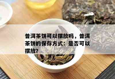 普洱茶饼可以摆放吗，普洱茶饼的保存方式：是否可以摆放？