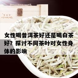 女性喝普洱茶好还是喝白茶好？探讨不同茶叶对女性身体的影响