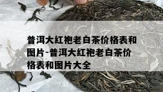 普洱大红袍老白茶价格表和图片-普洱大红袍老白茶价格表和图片大全