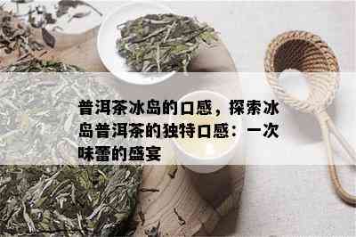 普洱茶冰岛的口感，探索冰岛普洱茶的独特口感：一次味蕾的盛宴