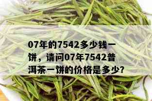 07年的7542多少钱一饼，请问07年7542普洱茶一饼的价格是多少？