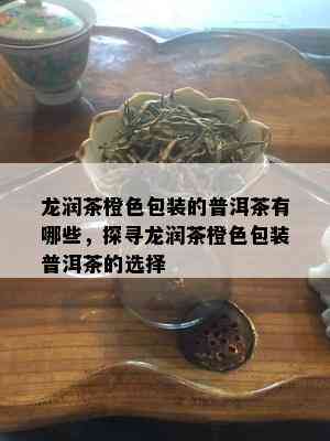 龙润茶橙色包装的普洱茶有哪些，探寻龙润茶橙色包装普洱茶的选择