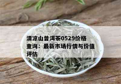 清凉山普洱茶0529价格查询：最新市场行情与价值评估