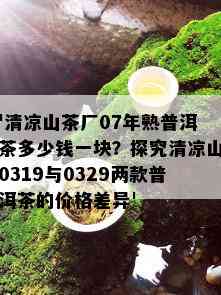 '清凉山茶厂07年熟普洱茶多少钱一块？探究清凉山0319与0329两款普洱茶的价格差异'