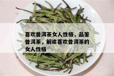 喜欢普洱茶女人性格，品鉴普洱茶，解读喜欢普洱茶的女人性格