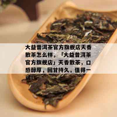 大益普洱茶官方旗舰店天香散茶怎么样，「大益普洱茶官方旗舰店」天香散茶，口感醇厚，回甘持久，值得一试！