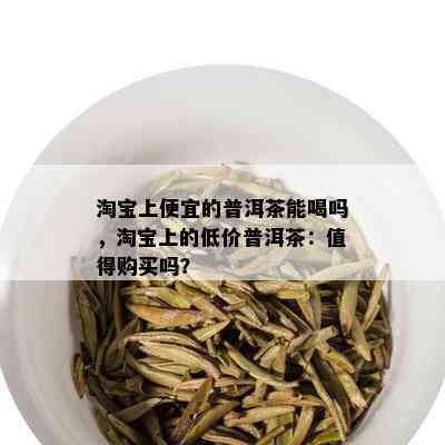 淘宝上便宜的普洱茶能喝吗，淘宝上的低价普洱茶：值得购买吗？