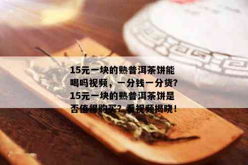 15元一块的熟普洱茶饼能喝吗视频，一分钱一分货？15元一块的熟普洱茶饼是否值得购买？看视频揭晓！