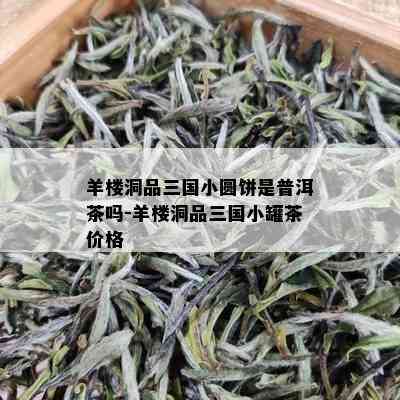 羊楼洞品三国小圆饼是普洱茶吗-羊楼洞品三国小罐茶价格