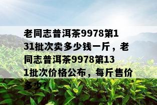 老同志普洱茶9978第131批次卖多少钱一斤，老同志普洱茶9978第131批次价格公布，每斤售价多少？