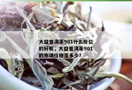 大益普洱茶901什么价位的好呢，大益普洱茶901的市场价格是多少？