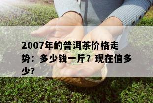 2007年的普洱茶价格走势：多少钱一斤？现在值多少？