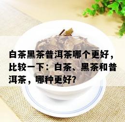 白茶黑茶普洱茶哪个更好，比较一下：白茶、黑茶和普洱茶，哪种更好？