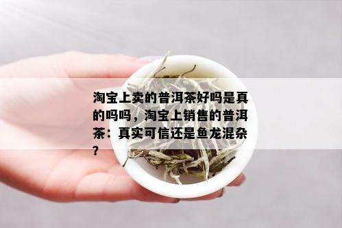 淘宝上卖的普洱茶好吗是真的吗吗，淘宝上销售的普洱茶：真实可信还是鱼龙混杂？