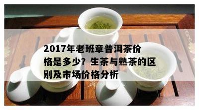 2017年老班章普洱茶价格是多少？生茶与熟茶的区别及市场价格分析