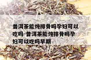 普洱茶能炖排骨吗孕妇可以吃吗-普洱茶能炖排骨吗孕妇可以吃吗早期