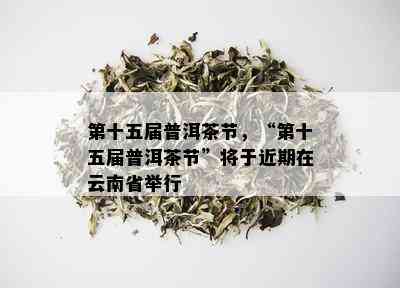 第十五届普洱茶节，“第十五届普洱茶节”将于近期在云南省举行