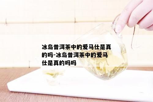 冰岛普洱茶中的爱马仕是真的吗-冰岛普洱茶中的爱马仕是真的吗吗