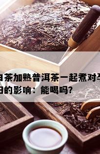 白茶加熟普洱茶一起煮对孕妇的影响：能喝吗？