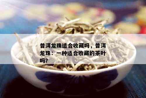 普洱龙珠适合收藏吗，普洱龙珠：一种适合收藏的茶叶吗？