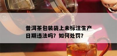 普洱茶包装袋上未标注生产日期违法吗？如何处罚？