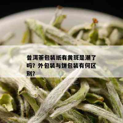 普洱茶包装纸有黄斑是潮了吗？外包装与饼包装有何区别？