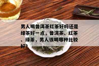 男人喝普洱茶红茶好吗还是绿茶好一点，普洱茶、红茶、绿茶，男人该喝哪种比较好？