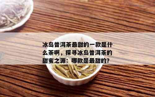 冰岛普洱茶最甜的一款是什么茶啊，探寻冰岛普洱茶的甜蜜之源：哪款是最甜的？