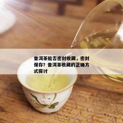 普洱茶能否密封收藏，密封保存？普洱茶收藏的正确方式探讨