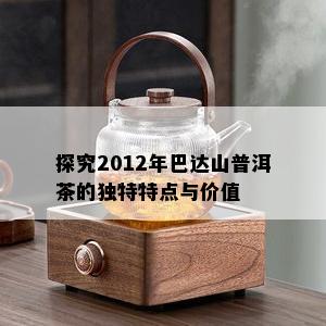 探究2012年巴达山普洱茶的独特特点与价值