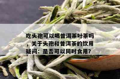 吃头孢可以喝普洱茶叶茶吗，关于头孢和普洱茶的饮用疑问：是否可以同时食用？