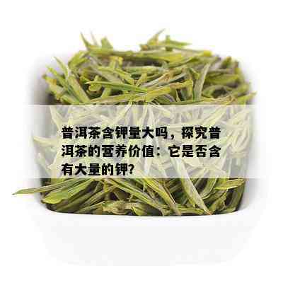 普洱茶含钾量大吗，探究普洱茶的营养价值：它是否含有大量的钾？