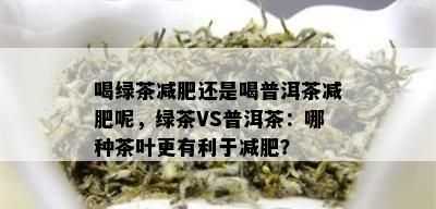 喝绿茶减肥还是喝普洱茶减肥呢，绿茶VS普洱茶：哪种茶叶更有利于减肥？