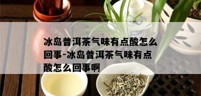 冰岛普洱茶气味有点酸怎么回事-冰岛普洱茶气味有点酸怎么回事啊