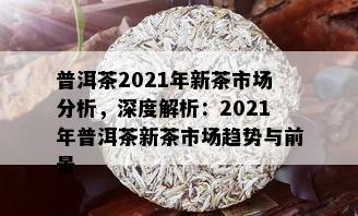 普洱茶2021年新茶市场分析，深度解析：2021年普洱茶新茶市场趋势与前景