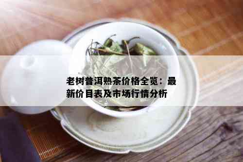 老树普洱熟茶价格全览：最新价目表及市场行情分析