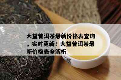 大益普洱茶最新价格表查询，实时更新！大益普洱茶最新价格表全解析