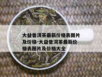 大益普洱茶最新价格表图片及价格-大益普洱茶最新价格表图片及价格大全