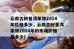 云南古树普洱茶饼2014年价格多少，云南古树普洱茶饼2014年的市场价格是多少？