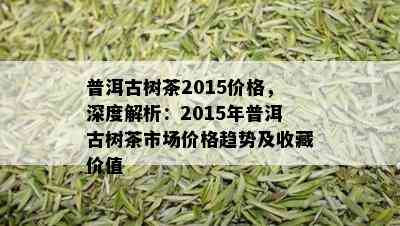 普洱古树茶2015价格，深度解析：2015年普洱古树茶市场价格趋势及收藏价值