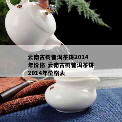 云南古树普洱茶饼2014年价格-云南古树普洱茶饼2014年价格表