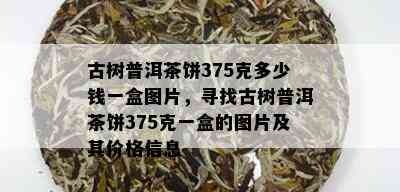 古树普洱茶饼375克多少钱一盒图片，寻找古树普洱茶饼375克一盒的图片及其价格信息