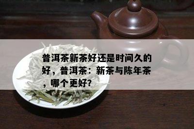 普洱茶新茶好还是时间久的好，普洱茶：新茶与陈年茶，哪个更好？