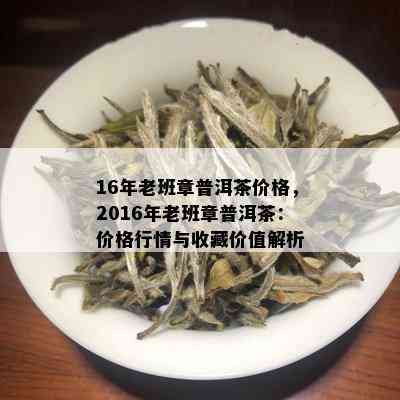 16年老班章普洱茶价格，2016年老班章普洱茶：价格行情与收藏价值解析