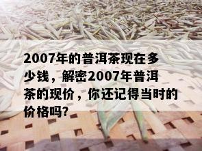 2007年的普洱茶现在多少钱，解密2007年普洱茶的现价，你还记得当时的价格吗？