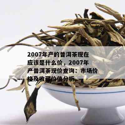 2007年产的普洱茶现在应该是什么价，2007年产普洱茶现价查询：市场价格及收藏价值分析