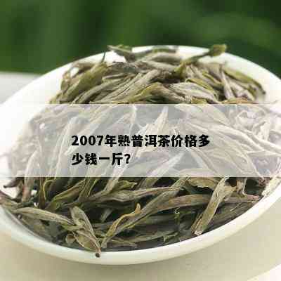 2007年熟普洱茶价格多少钱一斤？