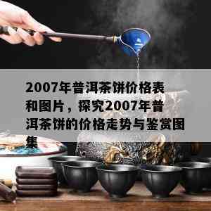 2007年普洱茶饼价格表和图片，探究2007年普洱茶饼的价格走势与鉴赏图集