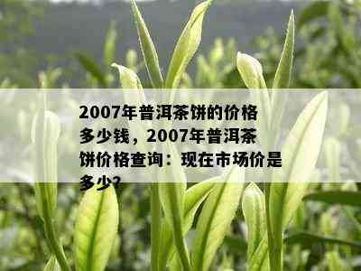 2007年普洱茶饼的价格多少钱，2007年普洱茶饼价格查询：现在市场价是多少？